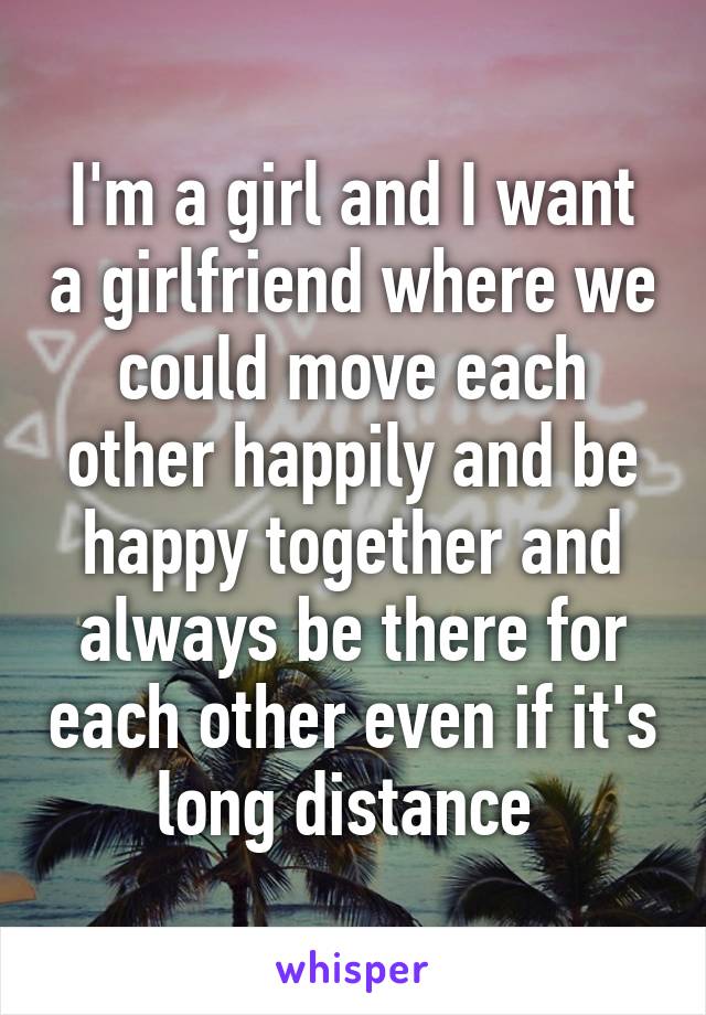 I'm a girl and I want a girlfriend where we could move each other happily and be happy together and always be there for each other even if it's long distance 