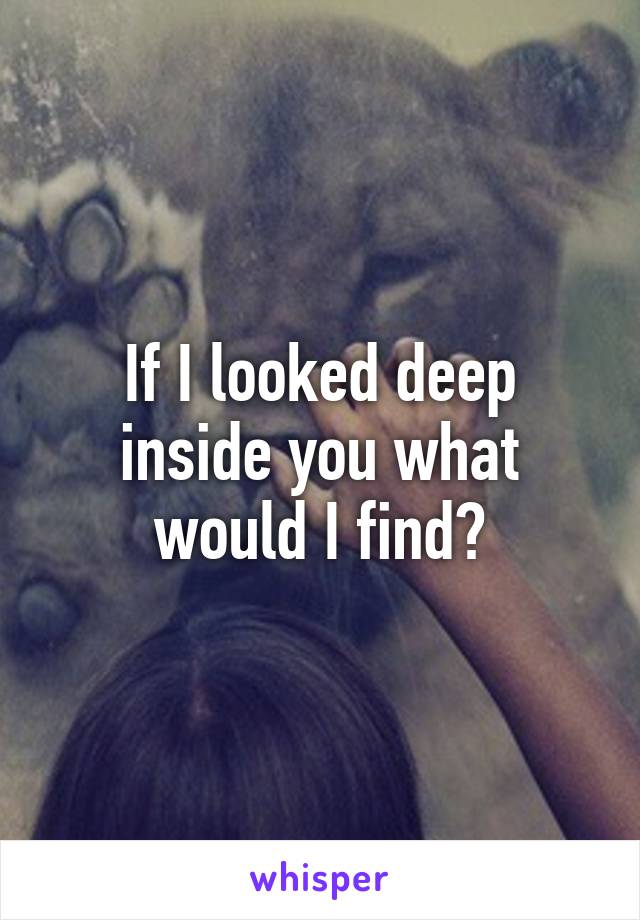 If I looked deep inside you what would I find?