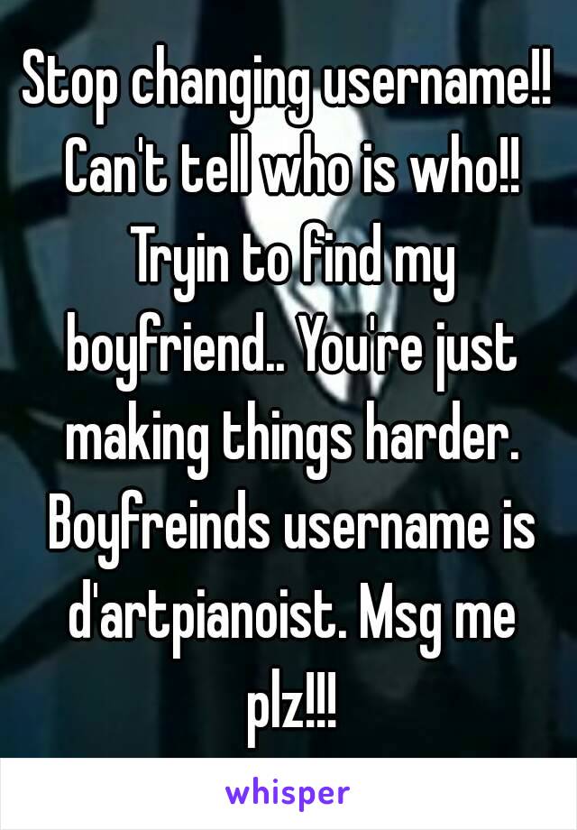 Stop changing username!! Can't tell who is who!! Tryin to find my boyfriend.. You're just making things harder. Boyfreinds username is d'artpianoist. Msg me plz!!!