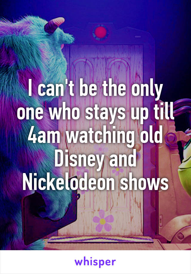 I can't be the only one who stays up till 4am watching old Disney and Nickelodeon shows