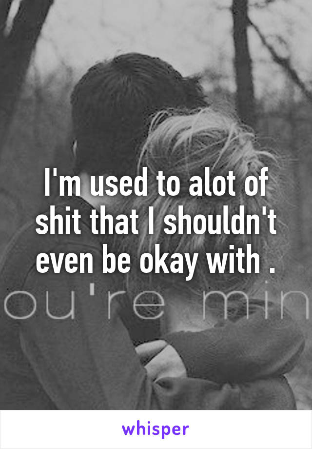 I'm used to alot of shit that I shouldn't even be okay with .