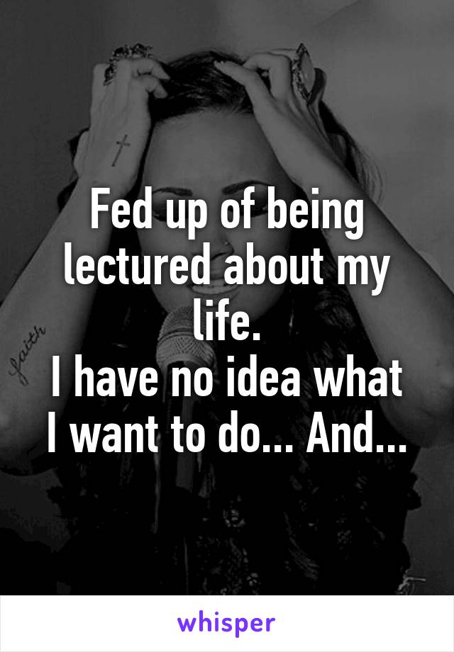 Fed up of being lectured about my life.
I have no idea what I want to do... And...