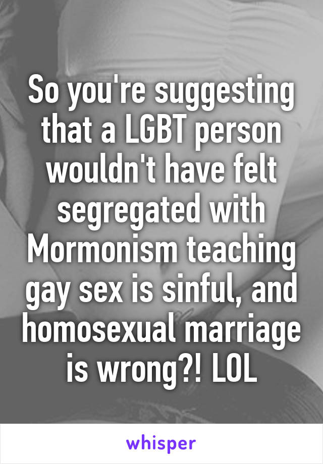 So you're suggesting that a LGBT person wouldn't have felt segregated with Mormonism teaching gay sex is sinful, and homosexual marriage is wrong?! LOL