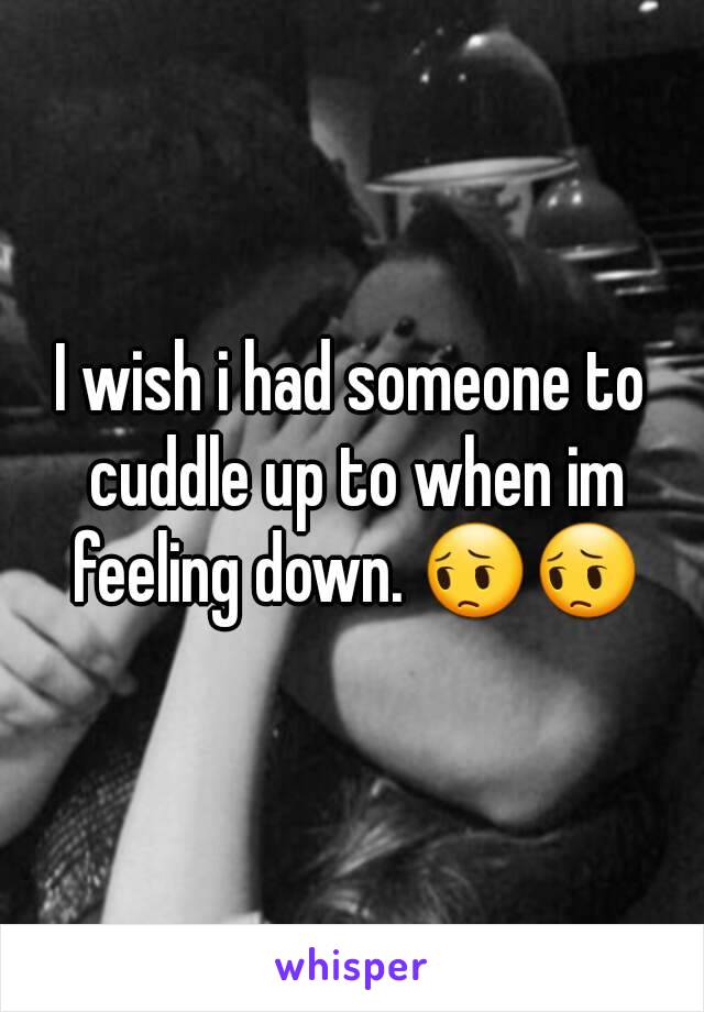 I wish i had someone to cuddle up to when im feeling down. 😔😔