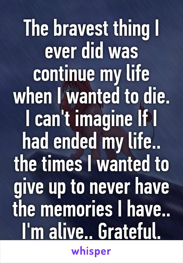 The bravest thing I ever did was continue my life when I wanted to die. I can't imagine If I had ended my life.. the times I wanted to give up to never have the memories I have.. I'm alive.. Grateful.