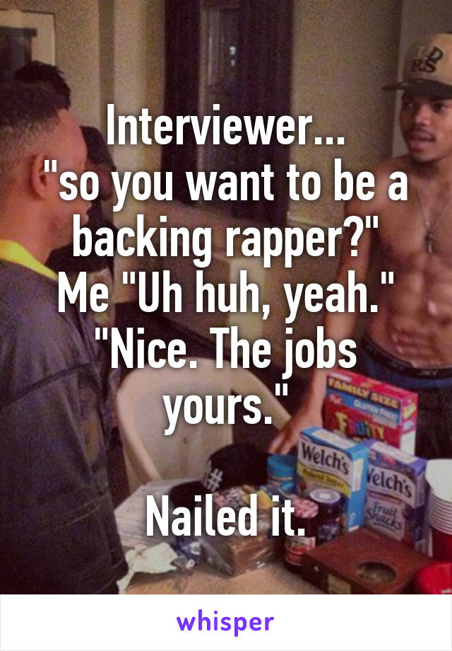 Interviewer...
"so you want to be a backing rapper?"
Me "Uh huh, yeah."
"Nice. The jobs yours."

Nailed it.