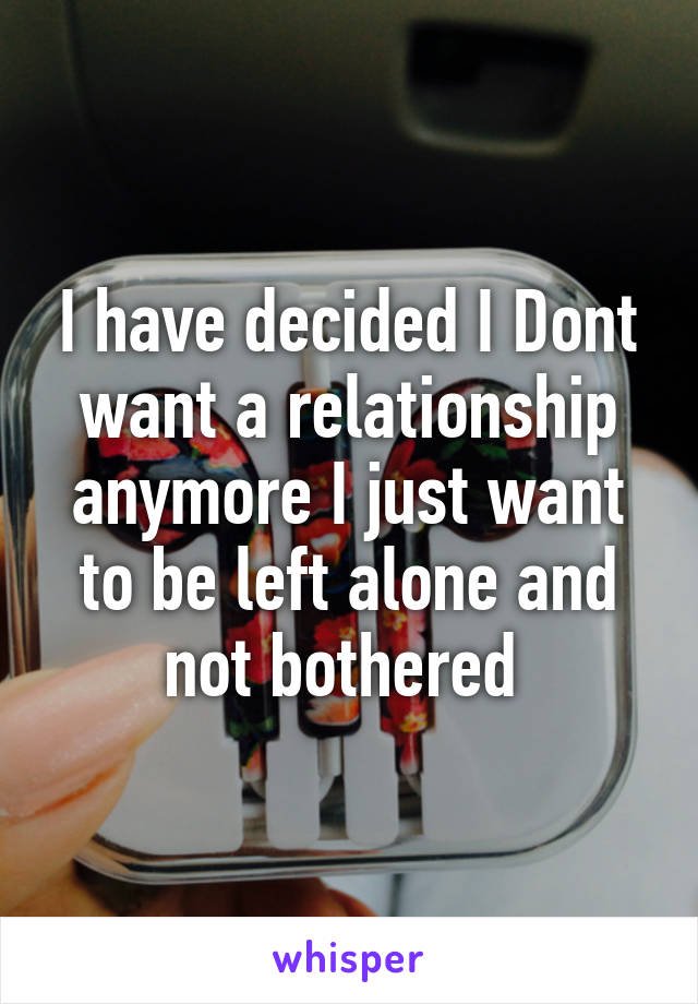 I have decided I Dont want a relationship anymore I just want to be left alone and not bothered 