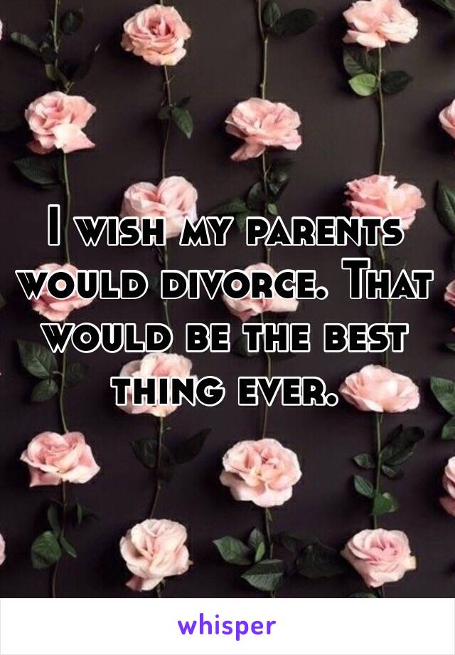 I wish my parents would divorce. That would be the best thing ever.