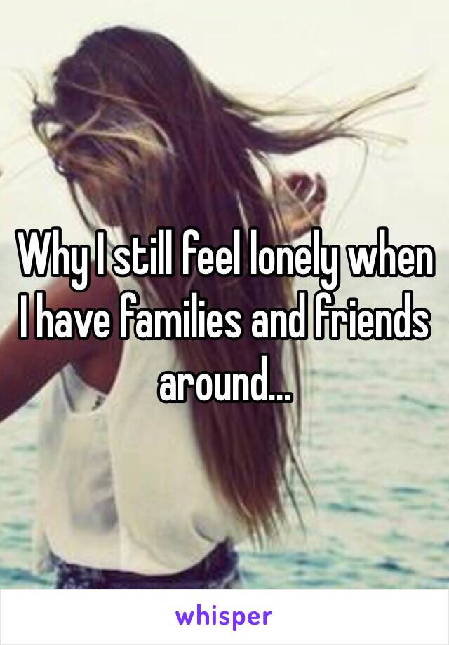 Why I still feel lonely when I have families and friends around...