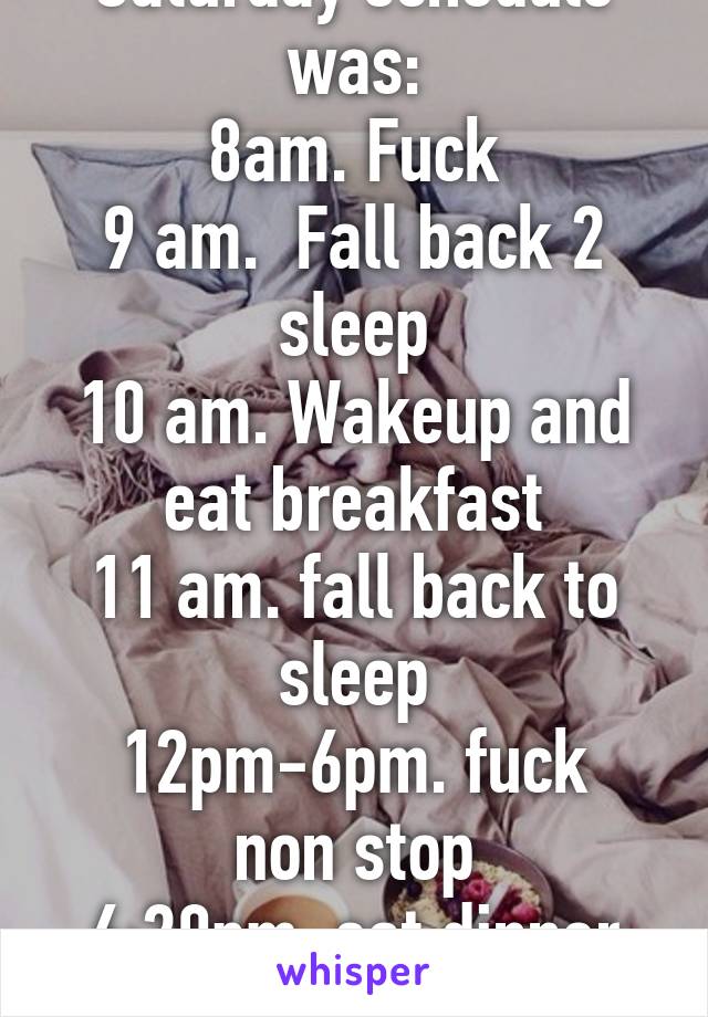 What i wish my Saturday schedule was:
8am. Fuck
9 am.  Fall back 2 sleep
10 am. Wakeup and eat breakfast
11 am. fall back to sleep
12pm-6pm. fuck non stop
6:20pm. eat dinner
7pm-3am fuck non stop