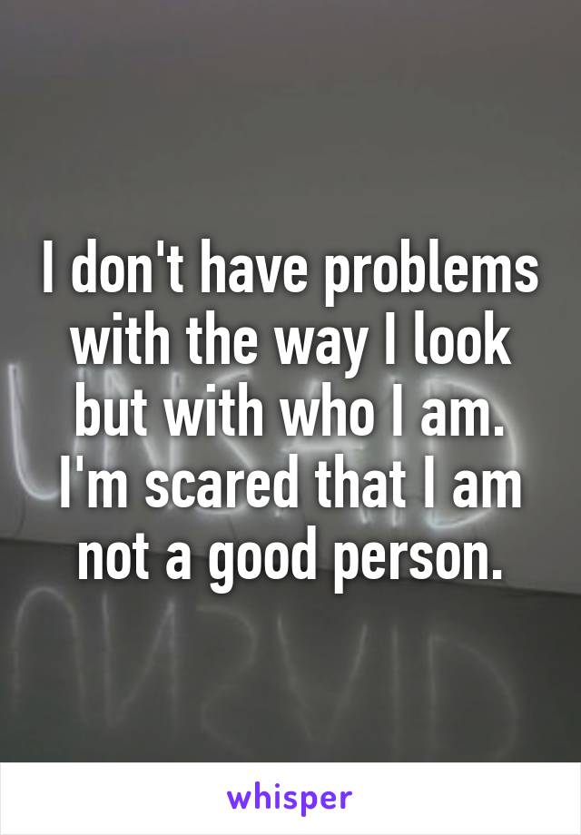 I don't have problems with the way I look but with who I am.
I'm scared that I am not a good person.