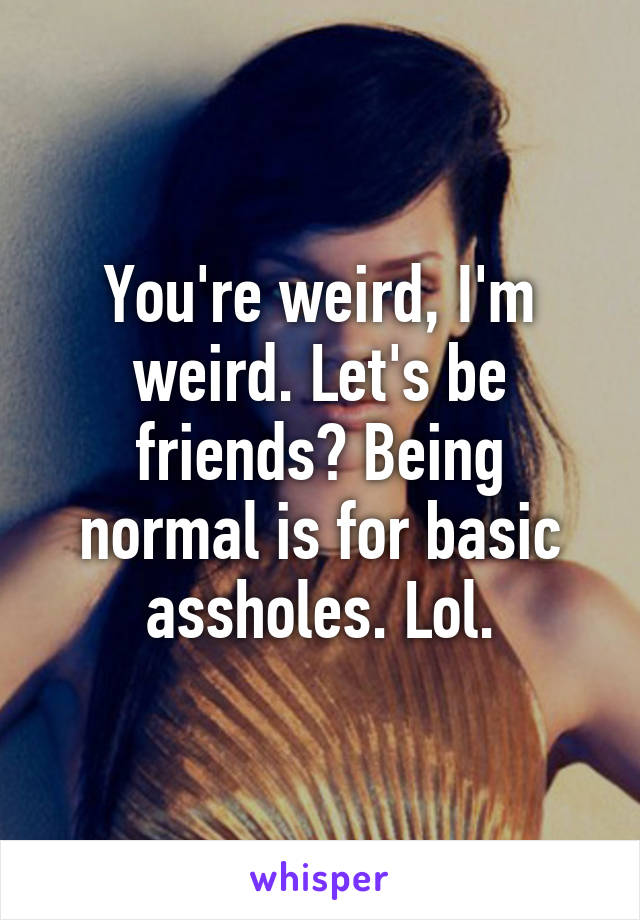 You're weird, I'm weird. Let's be friends? Being normal is for basic assholes. Lol.