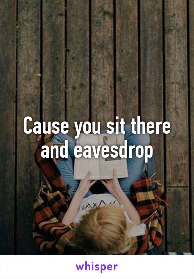 Cause you sit there and eavesdrop