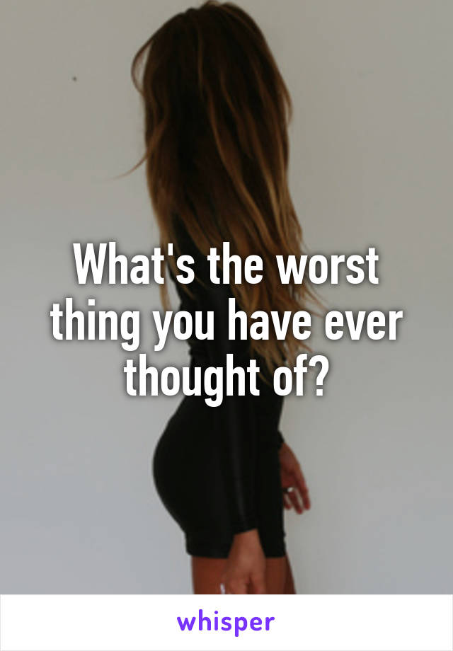 What's the worst thing you have ever thought of?