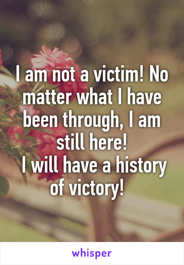 I am not a victim! No matter what I have been through, I am still here!
 I will have a history of victory!  