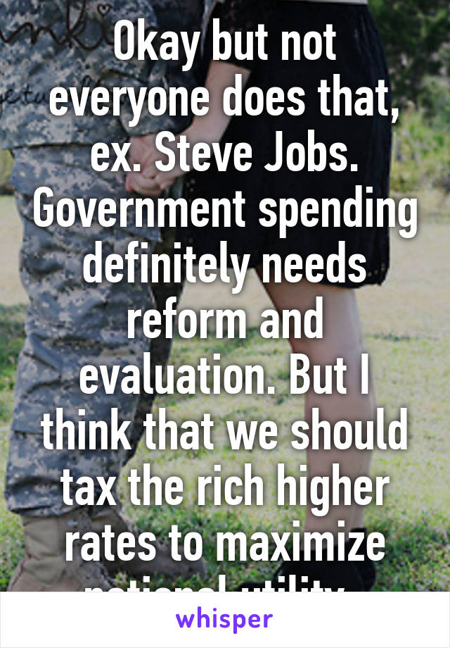 Okay but not everyone does that, ex. Steve Jobs. Government spending definitely needs reform and evaluation. But I think that we should tax the rich higher rates to maximize national utility. 