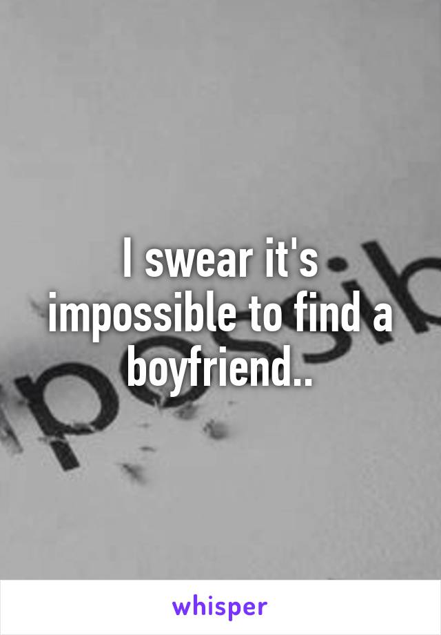 I swear it's impossible to find a boyfriend..