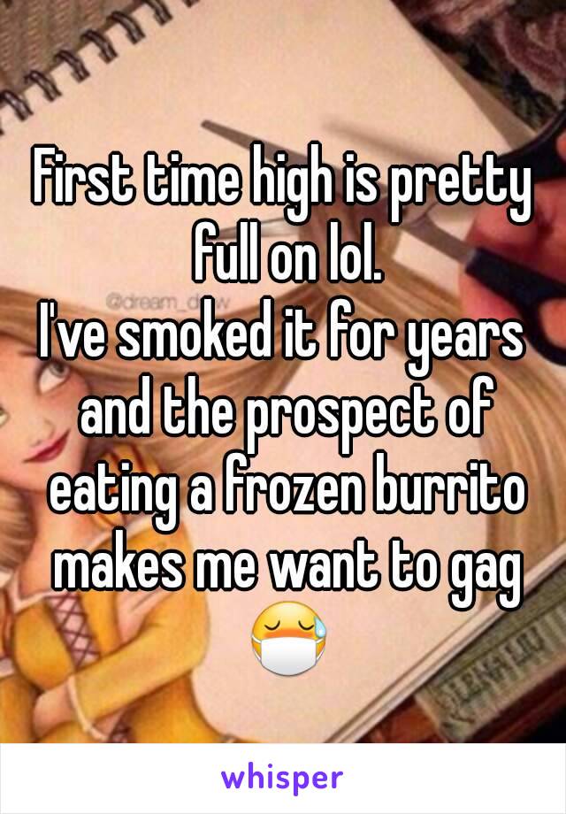 First time high is pretty full on lol.
I've smoked it for years and the prospect of eating a frozen burrito makes me want to gag 😷