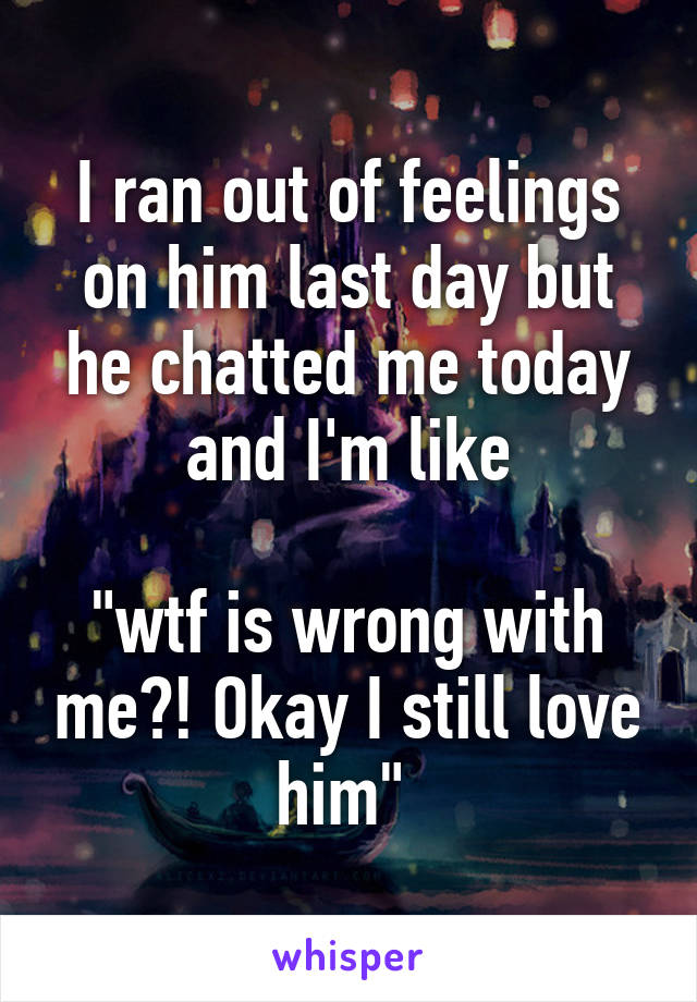 I ran out of feelings on him last day but he chatted me today and I'm like

"wtf is wrong with me?! Okay I still love him" 