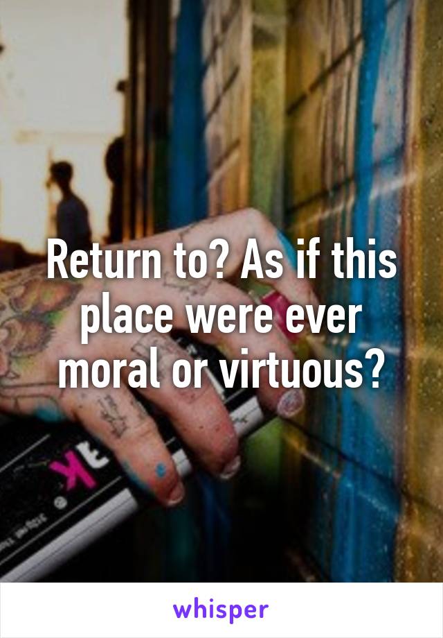 Return to? As if this place were ever moral or virtuous?