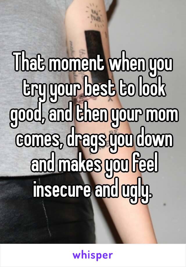 That moment when you try your best to look good, and then your mom comes, drags you down and makes you feel insecure and ugly. 