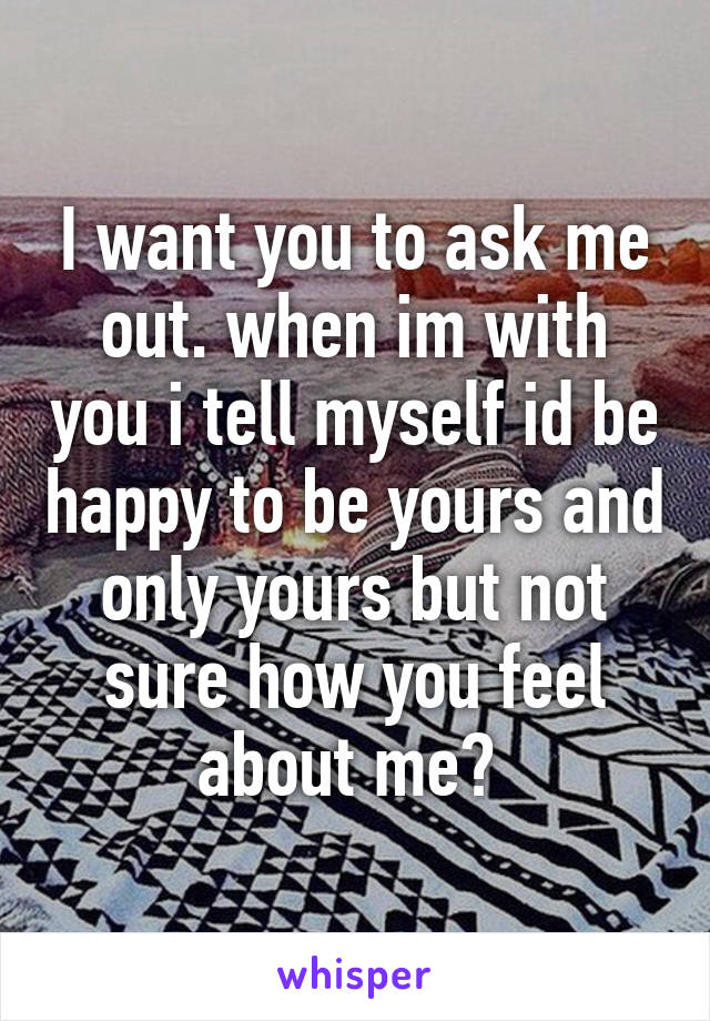 I want you to ask me out. when im with you i tell myself id be happy to be yours and only yours but not sure how you feel about me? 