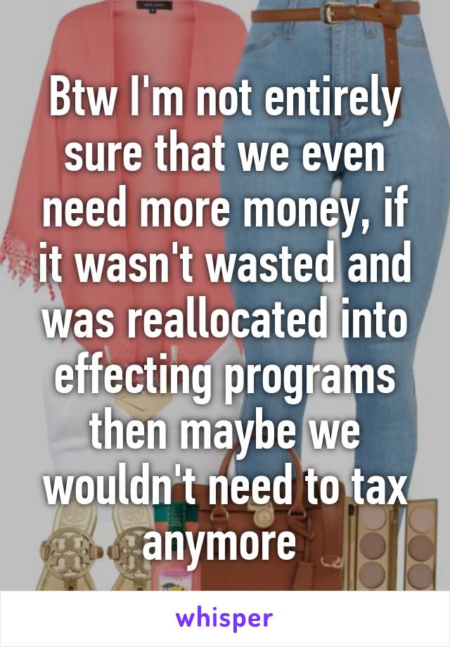 Btw I'm not entirely sure that we even need more money, if it wasn't wasted and was reallocated into effecting programs then maybe we wouldn't need to tax anymore 