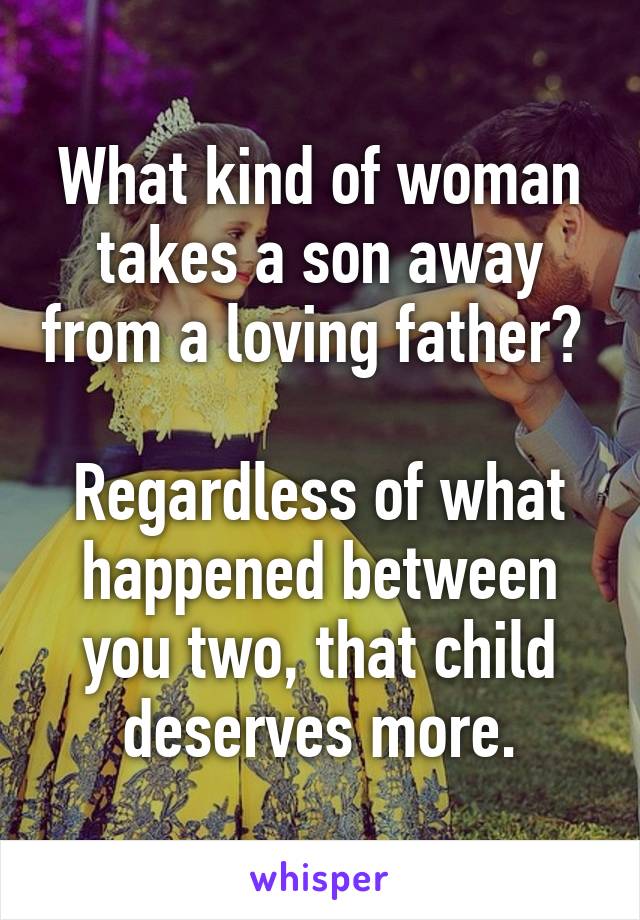 What kind of woman takes a son away from a loving father? 

Regardless of what happened between you two, that child deserves more.