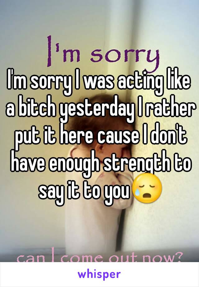 I'm sorry I was acting like a bitch yesterday I rather put it here cause I don't have enough strength to say it to you😥