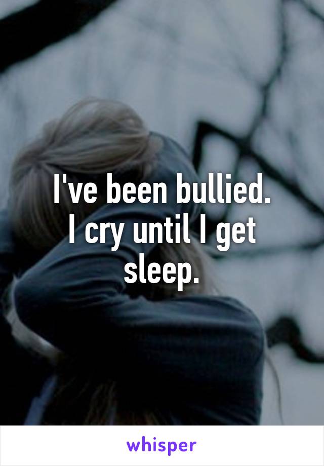 I've been bullied.
I cry until I get sleep.