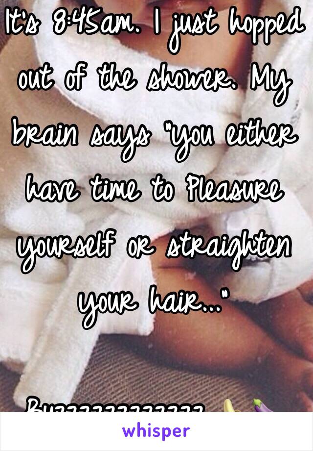 It's 8:45am. I just hopped out of the shower. My brain says "you either have time to Pleasure yourself or straighten your hair..." 

Buzzzzzzzzzzzz 🍌🍆