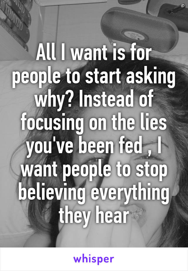 All I want is for people to start asking why? Instead of focusing on the lies you've been fed , I want people to stop believing everything they hear