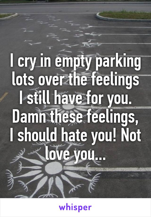 I cry in empty parking lots over the feelings I still have for you. Damn these feelings, I should hate you! Not love you...