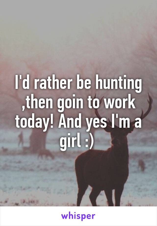 I'd rather be hunting ,then goin to work today! And yes I'm a girl :) 