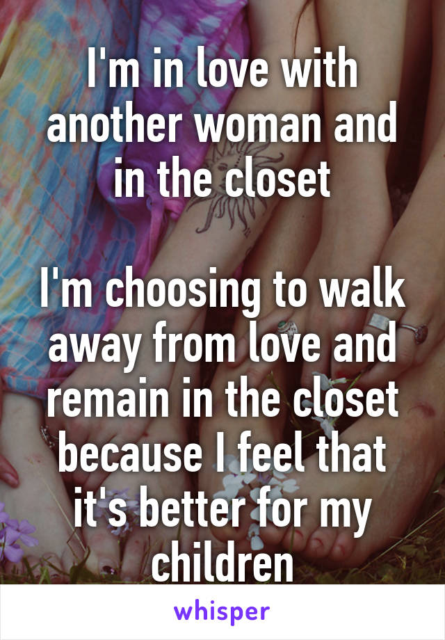 I'm in love with another woman and in the closet

I'm choosing to walk away from love and remain in the closet because I feel that it's better for my children