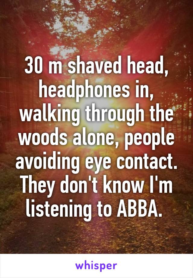 30 m shaved head, headphones in, walking through the woods alone, people avoiding eye contact. They don't know I'm listening to ABBA. 