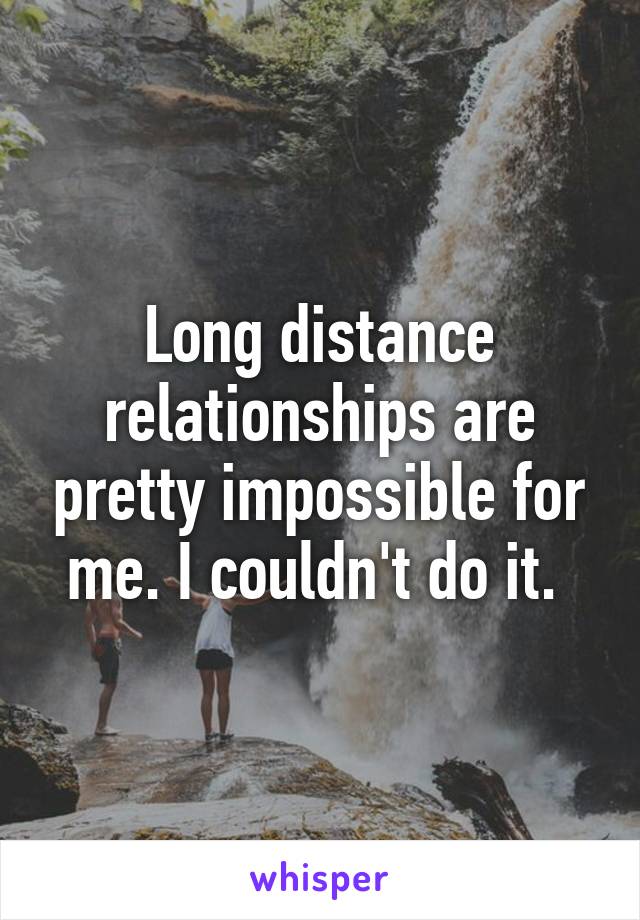 Long distance relationships are pretty impossible for me. I couldn't do it. 