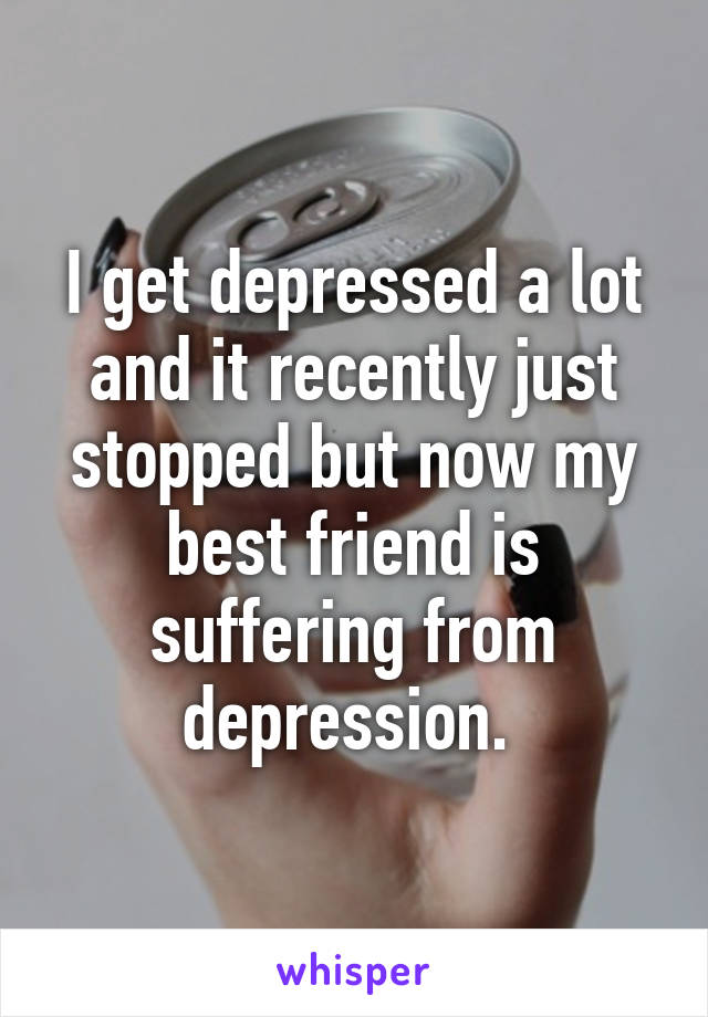 I get depressed a lot and it recently just stopped but now my best friend is suffering from depression. 