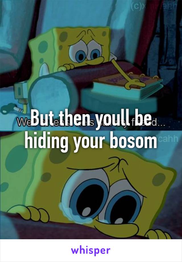 But then youll be hiding your bosom