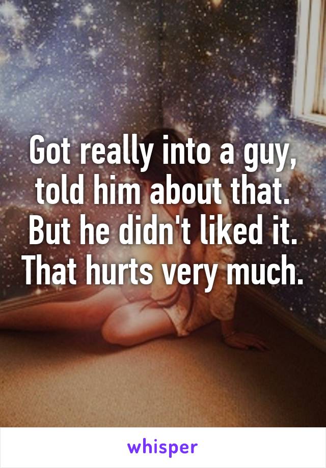 Got really into a guy, told him about that. But he didn't liked it. That hurts very much.
