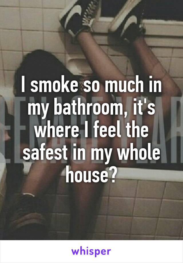 I smoke so much in my bathroom, it's where I feel the safest in my whole house?