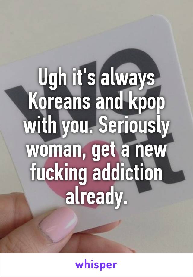 Ugh it's always Koreans and kpop with you. Seriously woman, get a new fucking addiction already.