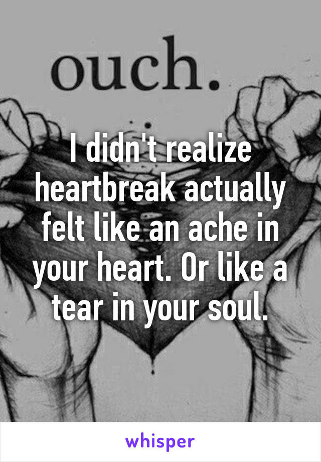 I didn't realize heartbreak actually felt like an ache in your heart. Or like a tear in your soul.