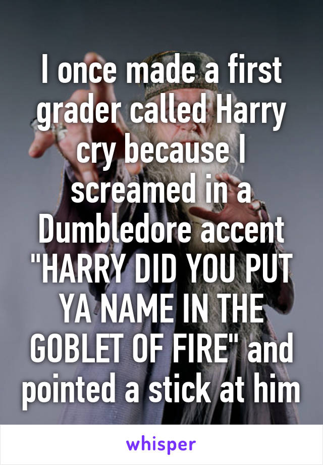 I once made a first grader called Harry cry because I screamed in a Dumbledore accent "HARRY DID YOU PUT YA NAME IN THE GOBLET OF FIRE" and pointed a stick at him