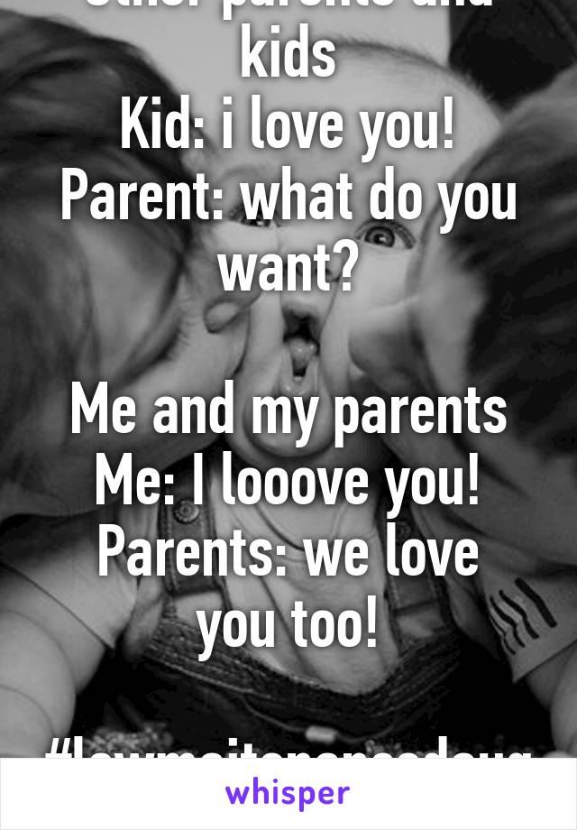 Other parents and kids
Kid: i love you!
Parent: what do you want?

Me and my parents
Me: I looove you!
Parents: we love you too!

#lowmaitenancedaughter