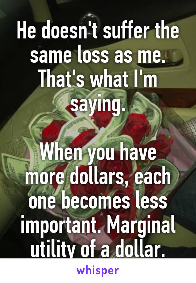 He doesn't suffer the same loss as me. That's what I'm saying.

When you have more dollars, each one becomes less important. Marginal utility of a dollar.