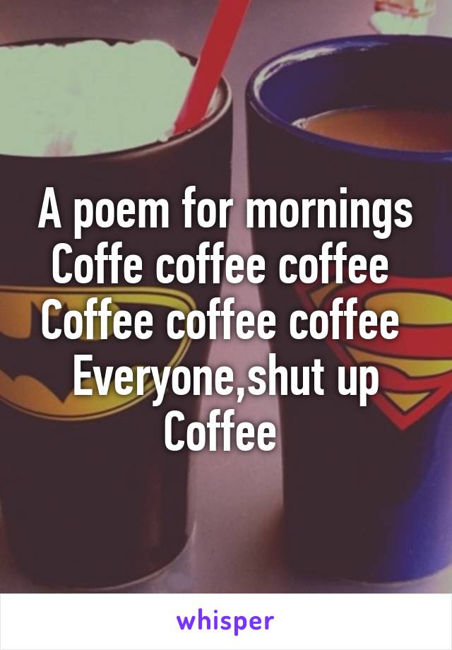 A poem for mornings
Coffe coffee coffee 
Coffee coffee coffee 
Everyone,shut up
Coffee 