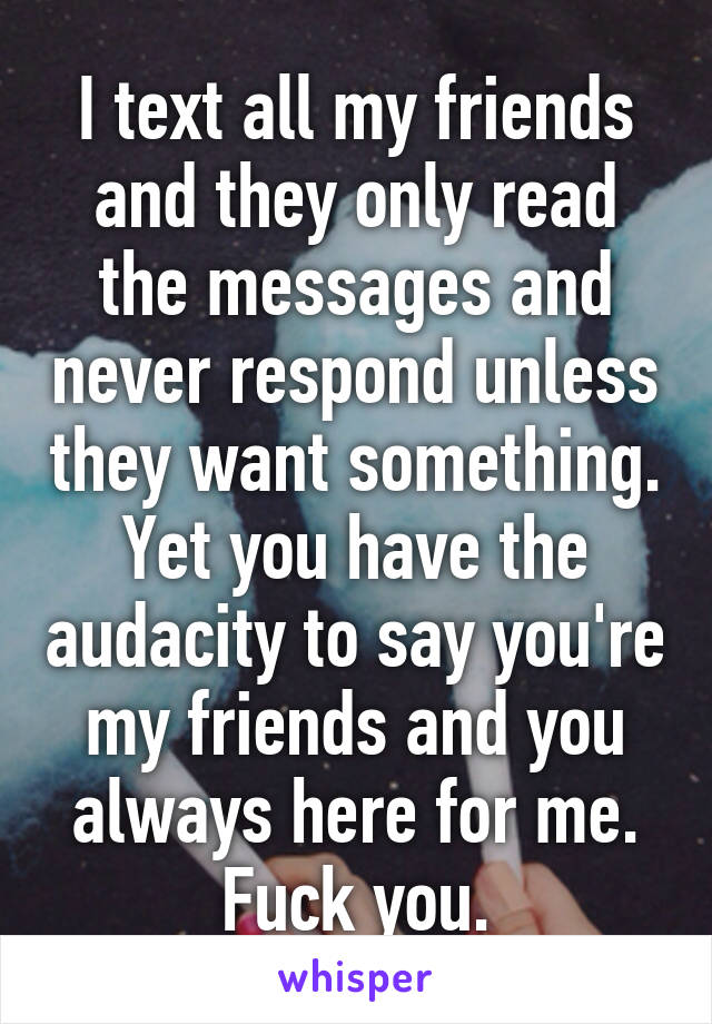 I text all my friends and they only read the messages and never respond unless they want something. Yet you have the audacity to say you're my friends and you always here for me. Fuck you.