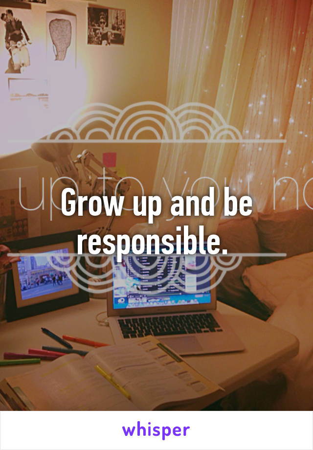 Grow up and be responsible. 