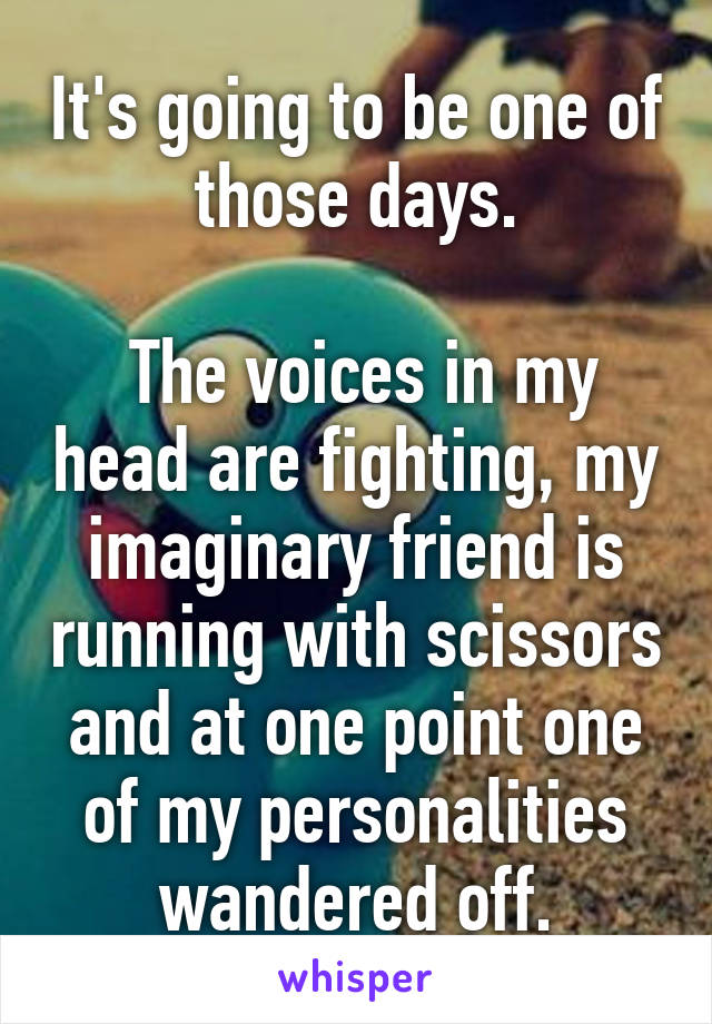 It's going to be one of those days.

 The voices in my head are fighting, my imaginary friend is running with scissors and at one point one of my personalities wandered off.